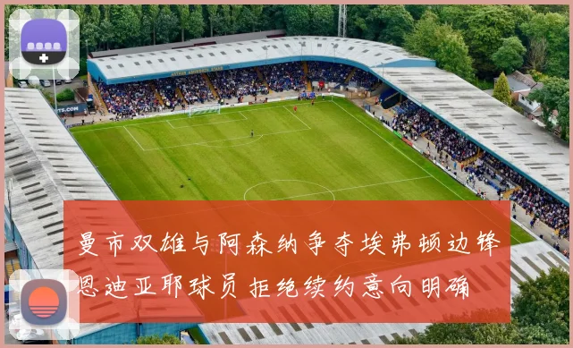 曼市双雄与阿森纳争夺埃弗顿边锋恩迪亚耶球员拒绝续约意向明确