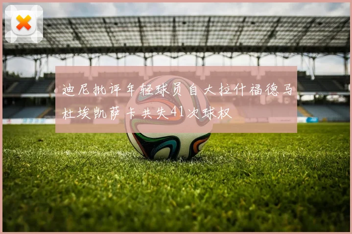 迪尼批评年轻球员自大拉什福德马杜埃凯萨卡共失41次球权