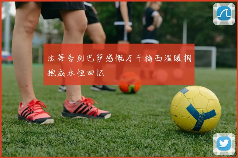 法蒂告别巴萨感慨万千梅西温暖拥抱成永恒回忆