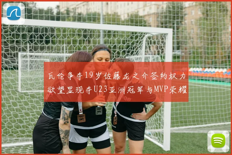 瓦伦争夺19岁佐藤龙之介签约权力欲望显现夺U23亚洲冠军与MVP荣耀