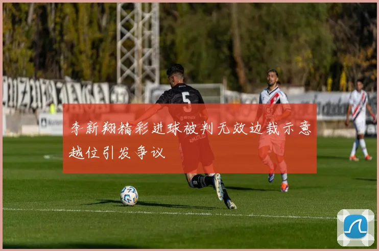 李新翔精彩进球被判无效边裁示意越位引发争议