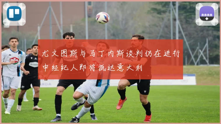 尤文图斯与马丁内斯谈判仍在进行中经纪人即将抵达意大利