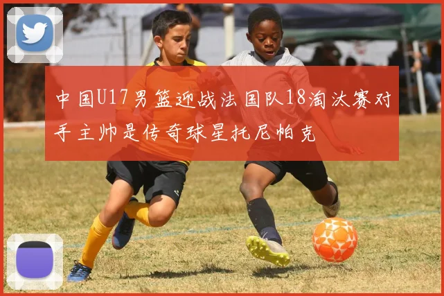中国U17男篮迎战法国队18淘汰赛对手主帅是传奇球星托尼帕克