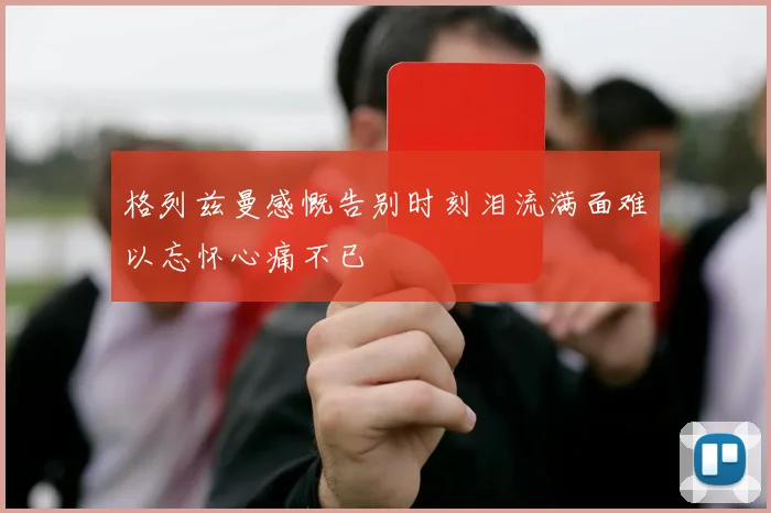 格列兹曼感慨告别时刻泪流满面难以忘怀心痛不已