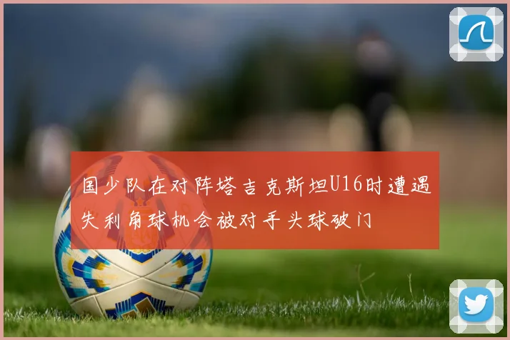 国少队在对阵塔吉克斯坦U16时遭遇失利角球机会被对手头球破门