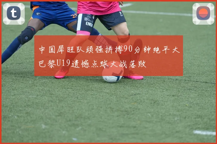 中国犀旺队顽强拼搏90分钟绝平大巴黎U19遗憾点球大战落败