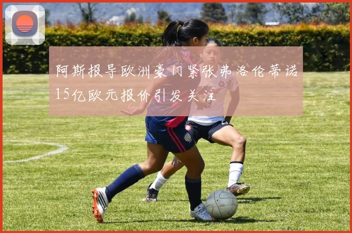 阿斯报导欧洲豪门紧张弗洛伦蒂诺15亿欧元报价引发关注