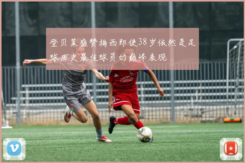 登贝莱盛赞梅西即使38岁依然是足球历史最佳球员的巅峰表现