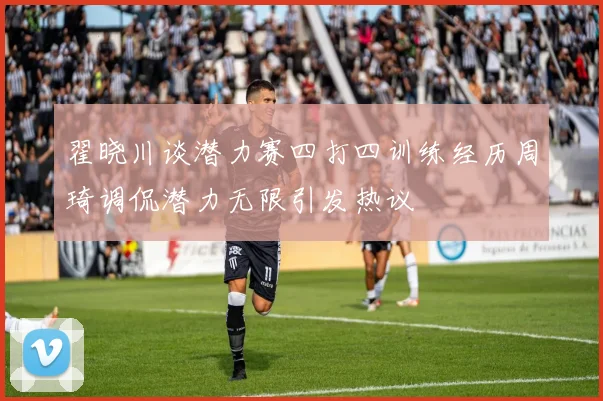 翟晓川谈潜力赛四打四训练经历周琦调侃潜力无限引发热议