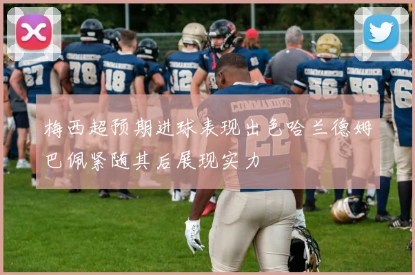 梅西超预期进球表现出色哈兰德姆巴佩紧随其后展现实力
