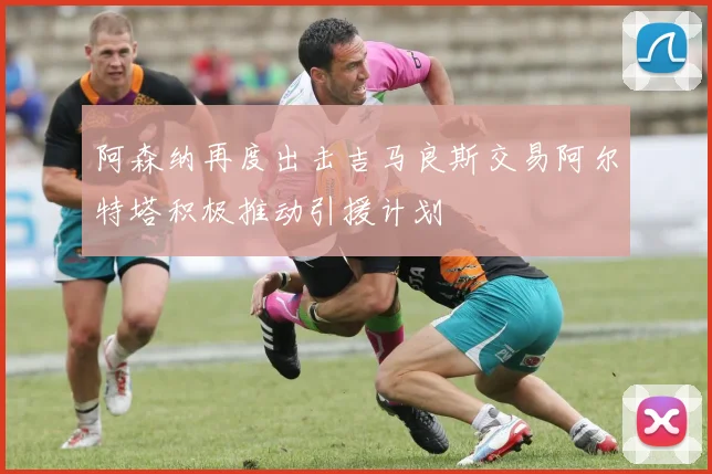 阿森纳再度出击吉马良斯交易阿尔特塔积极推动引援计划