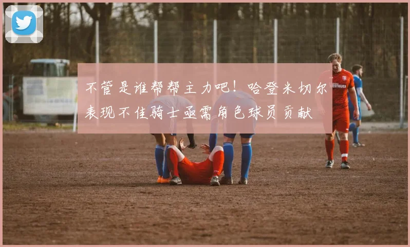 不管是谁帮帮主力吧！哈登米切尔表现不佳骑士亟需角色球员贡献