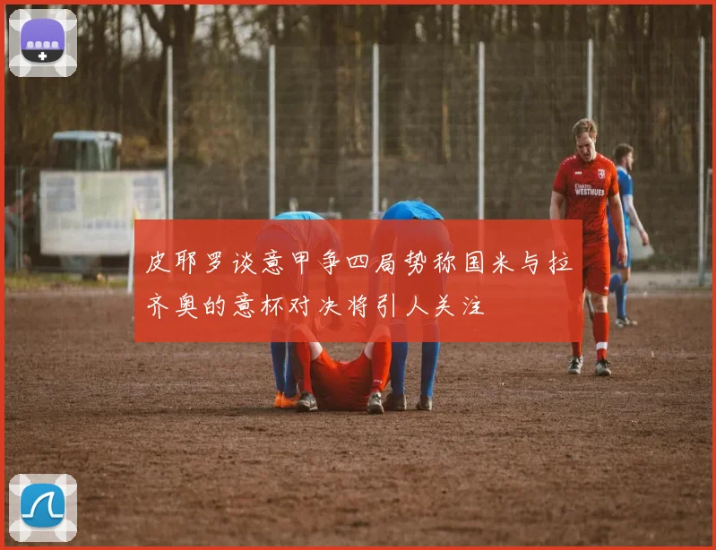 皮耶罗谈意甲争四局势称国米与拉齐奥的意杯对决将引人关注