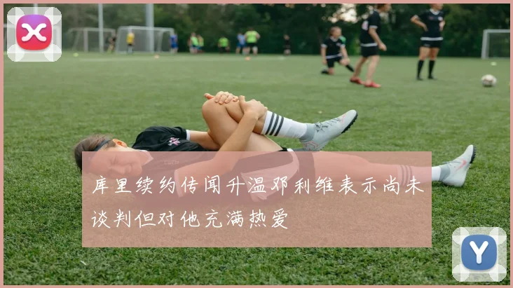 库里续约传闻升温邓利维表示尚未谈判但对他充满热爱
