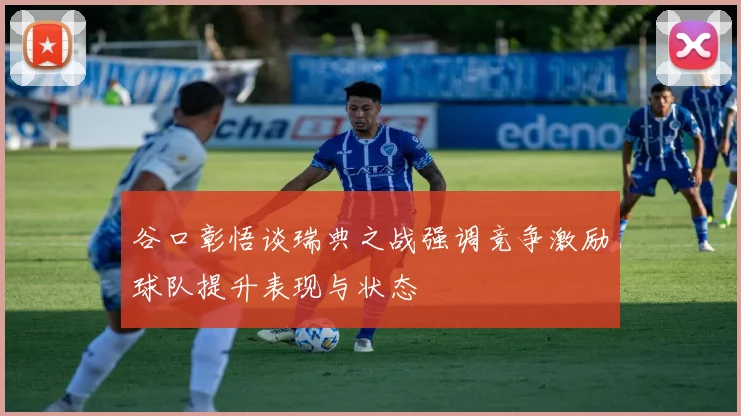 谷口彰悟谈瑞典之战强调竞争激励球队提升表现与状态