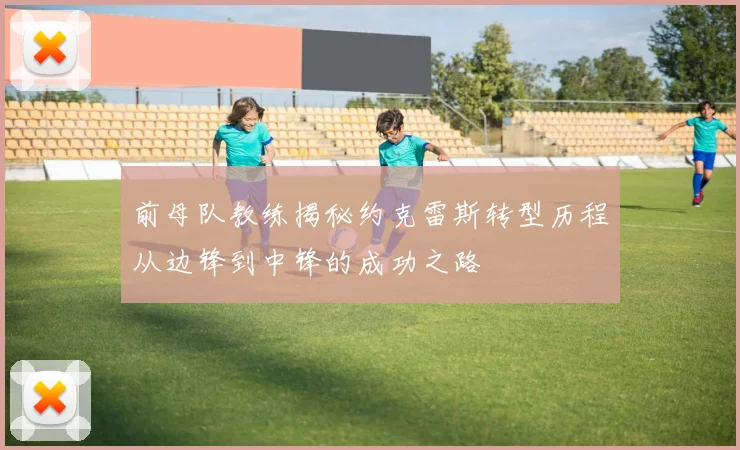 前母队教练揭秘约克雷斯转型历程从边锋到中锋的成功之路