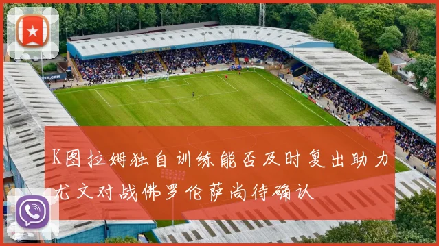 K图拉姆独自训练能否及时复出助力尤文对战佛罗伦萨尚待确认