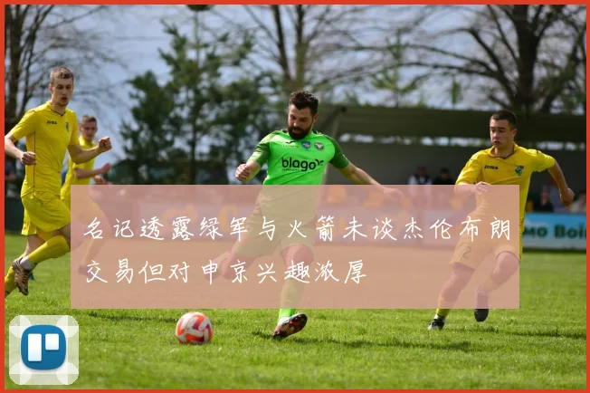 名记透露绿军与火箭未谈杰伦布朗交易但对申京兴趣浓厚