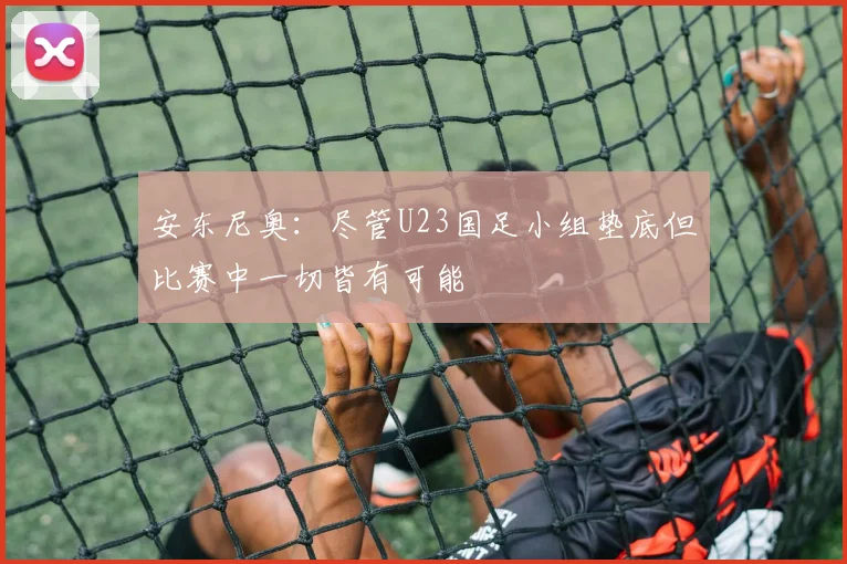 安东尼奥：尽管U23国足小组垫底但比赛中一切皆有可能