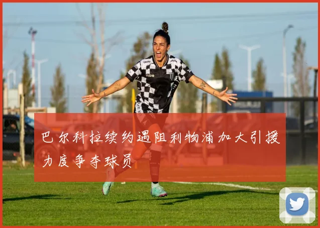 巴尔科拉续约遇阻利物浦加大引援力度争夺球员