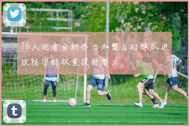 76人记者分析乔治加盟后对球队进攻防守的双重提升潜力