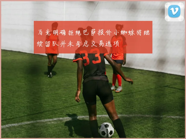 马竞明确拒绝巴萨报价小蜘蛛将继续留队并未考虑交易选项