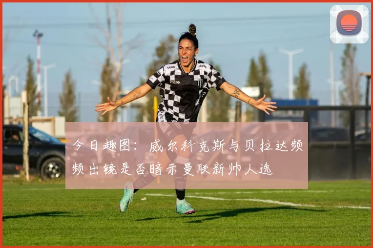 今日趣图：威尔科克斯与贝拉达频频出镜是否暗示曼联新帅人选