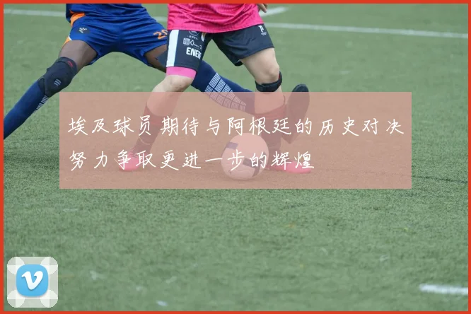 埃及球员期待与阿根廷的历史对决努力争取更进一步的辉煌