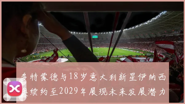 多特蒙德与18岁意大利新星伊纳西奥续约至2029年展现未来发展潜力