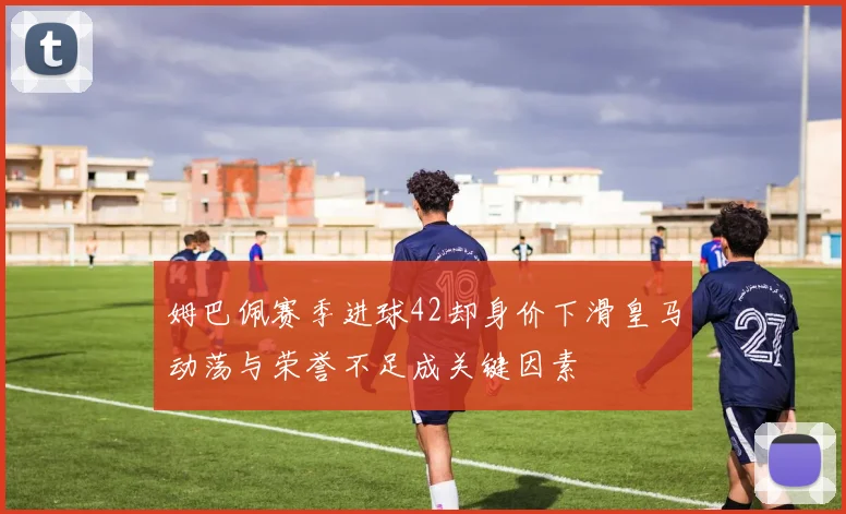 姆巴佩赛季进球42却身价下滑皇马动荡与荣誉不足成关键因素