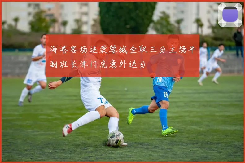 海港客场逆袭蓉城全取三分主场平副班长津门虎意外送分